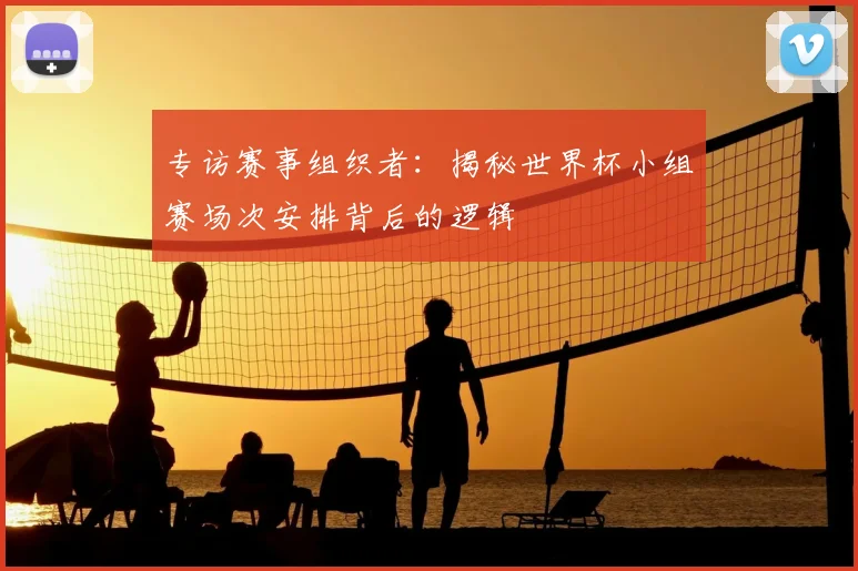 专访赛事组织者：揭秘世界杯小组赛场次安排背后的逻辑