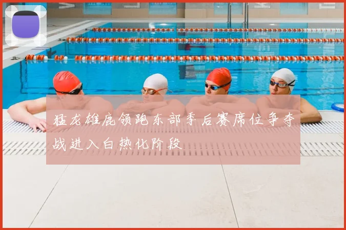 猛龙雄鹿领跑东部季后赛席位争夺战进入白热化阶段