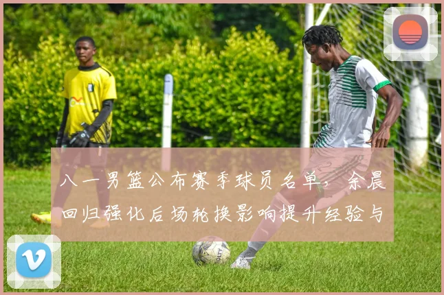 八一男篮公布赛季球员名单，余晨回归强化后场轮换影响提升经验与稳定性