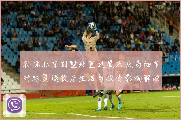 孙悦北京别墅处置进展及交易细节对球员退役后生活与投资影响解读