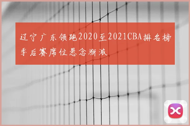 辽宁广东领跑2020至2021CBA排名榜季后赛席位悬念渐浓