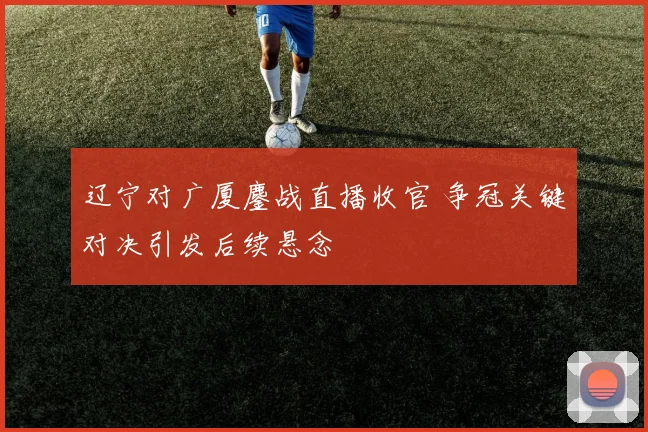 辽宁对广厦鏖战直播收官 争冠关键对决引发后续悬念
