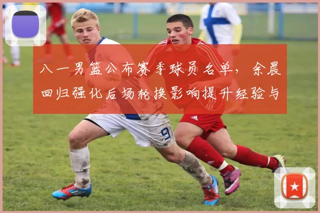 八一男篮公布赛季球员名单，余晨回归强化后场轮换影响提升经验与稳定性