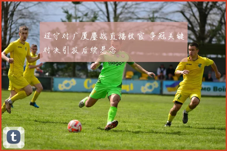 辽宁对广厦鏖战直播收官 争冠关键对决引发后续悬念