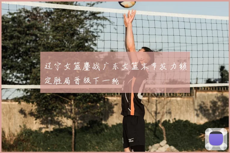 辽宁女篮鏖战广东女篮末节发力锁定胜局晋级下一轮