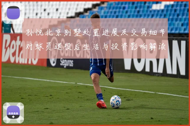 孙悦北京别墅处置进展及交易细节对球员退役后生活与投资影响解读