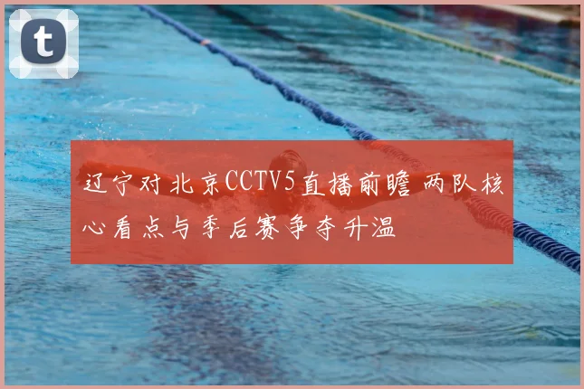 辽宁对北京CCTV5直播前瞻 两队核心看点与季后赛争夺升温