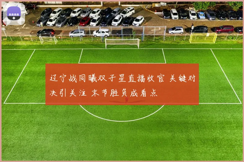 辽宁战同曦双子星直播收官 关键对决引关注 末节胜负成看点