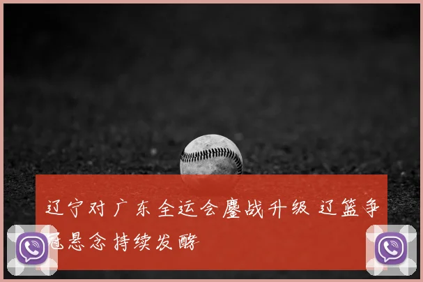 辽宁对广东全运会鏖战升级 辽篮争冠悬念持续发酵