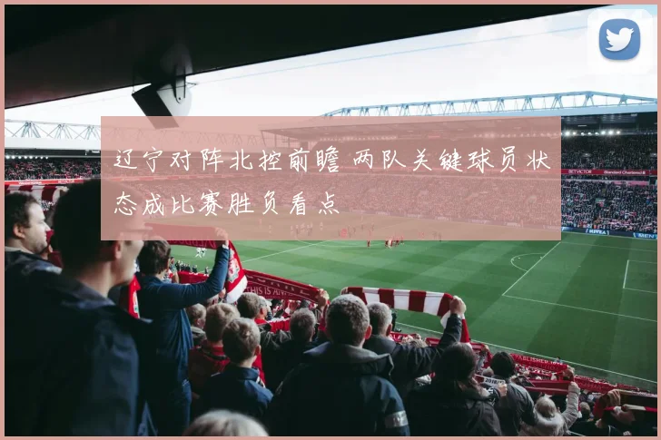 辽宁对阵北控前瞻 两队关键球员状态成比赛胜负看点