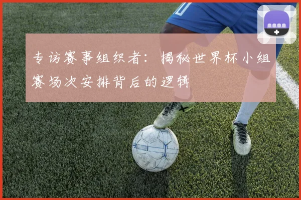 专访赛事组织者：揭秘世界杯小组赛场次安排背后的逻辑