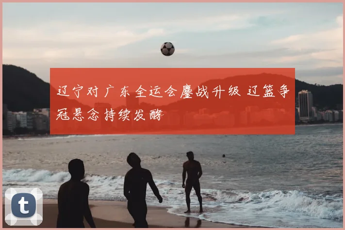 辽宁对广东全运会鏖战升级 辽篮争冠悬念持续发酵