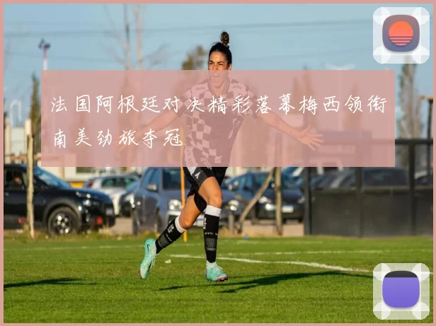 法国阿根廷对决精彩落幕梅西领衔南美劲旅夺冠