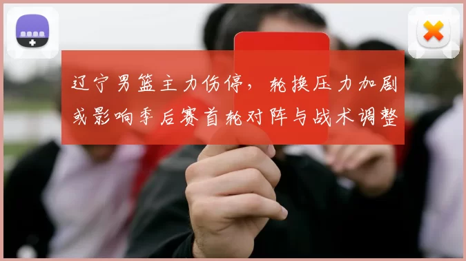 辽宁男篮主力伤停，轮换压力加剧或影响季后赛首轮对阵与战术调整