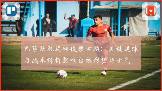 巴萨欧冠逆转视频回顾:关键进球与战术转折影响出线形势与士气