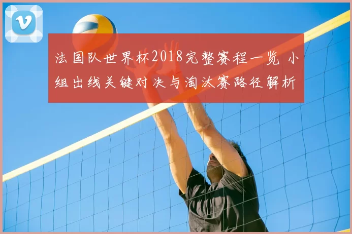 法国队世界杯2018完整赛程一览 小组出线关键对决与淘汰赛路径解析