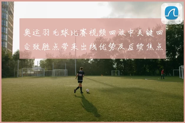 奥运羽毛球比赛视频回放中关键回合致胜点带来出线优势及后续焦点