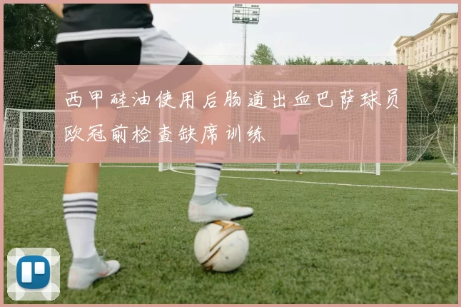 西甲硅油使用后肠道出血巴萨球员欧冠前检查缺席训练