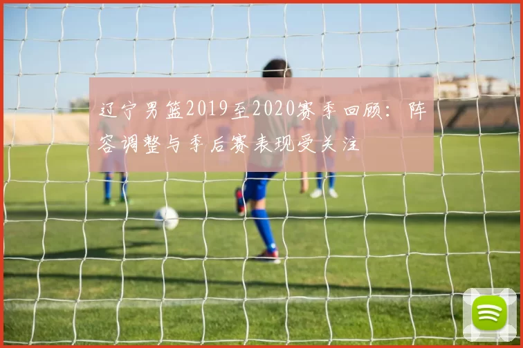 辽宁男篮2019至2020赛季回顾:阵容调整与季后赛表现受关注