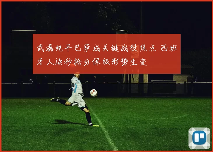 武磊绝平巴萨成关键战役焦点 西班牙人读秒抢分保级形势生变