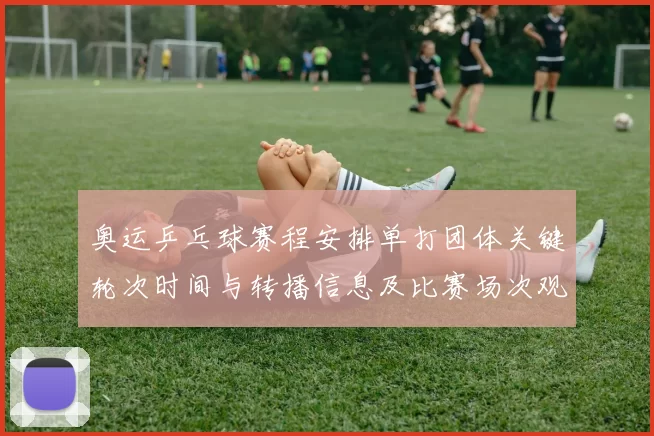 奥运乒乓球赛程安排单打团体关键轮次时间与转播信息及比赛场次观赛提示