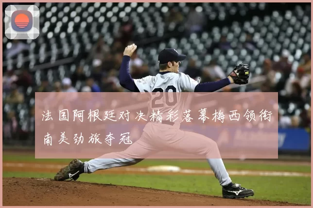 法国阿根廷对决精彩落幕梅西领衔南美劲旅夺冠