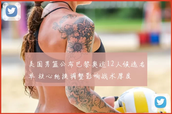 美国男篮公布巴黎奥运12人候选名单 核心轮换调整影响战术厚度
