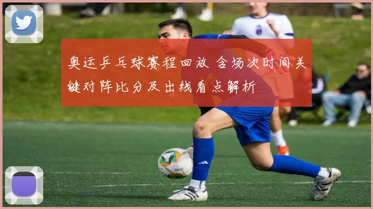 奥运乒乓球赛程回放 含场次时间关键对阵比分及出线看点解析