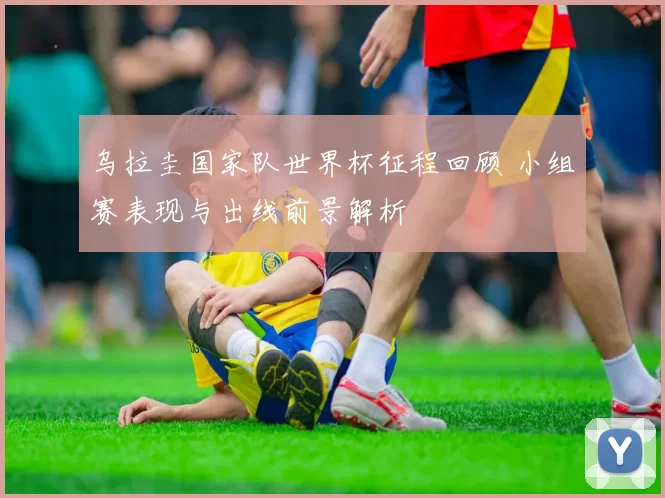 乌拉圭国家队世界杯征程回顾 小组赛表现与出线前景解析