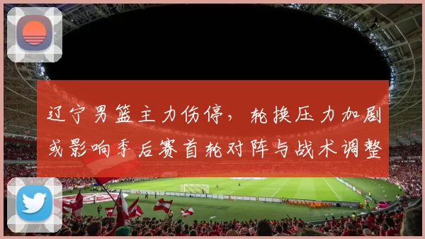 辽宁男篮主力伤停，轮换压力加剧或影响季后赛首轮对阵与战术调整