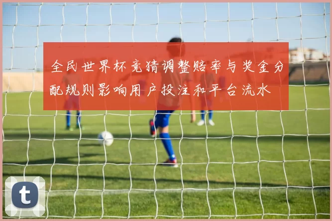 全民世界杯竞猜调整赔率与奖金分配规则影响用户投注和平台流水