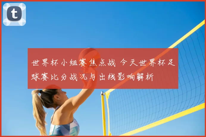 世界杯小组赛焦点战 今天世界杯足球赛比分战况与出线影响解析