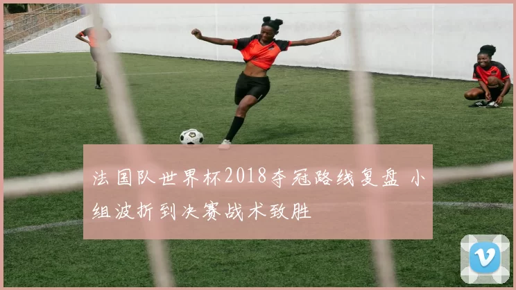 法国队世界杯2018夺冠路线复盘 小组波折到决赛战术致胜