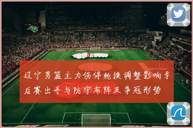 辽宁男篮主力伤停轮换调整影响季后赛出手与防守布阵及争冠形势