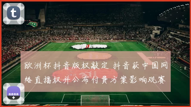 欧洲杯抖音版权敲定 抖音获中国网络直播权并公布付费方案影响观赛方式
