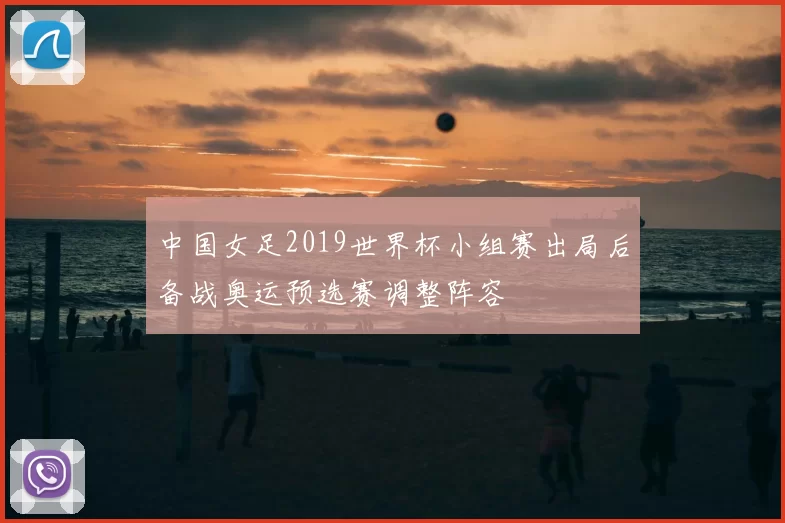 中国女足2019世界杯小组赛出局后备战奥运预选赛调整阵容