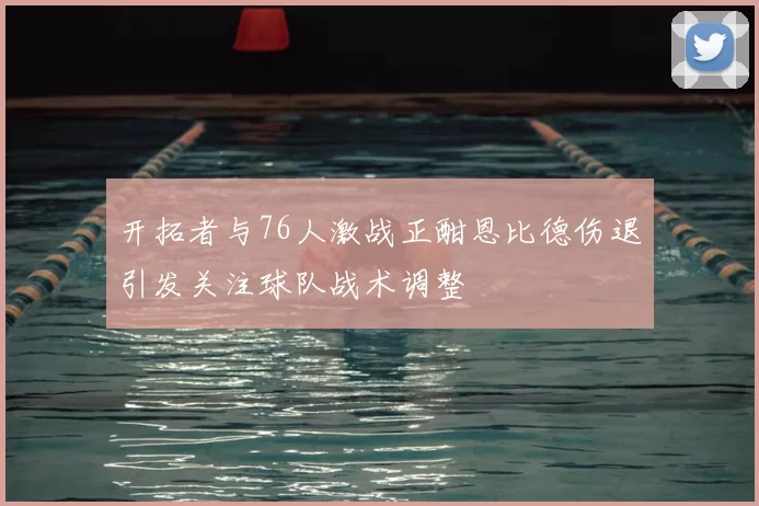 开拓者与76人激战正酣恩比德伤退引发关注球队战术调整