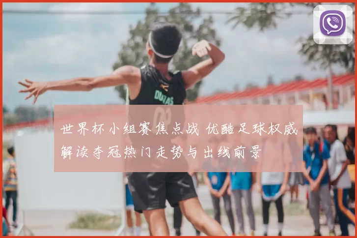 世界杯小组赛焦点战 优酷足球权威解读夺冠热门走势与出线前景