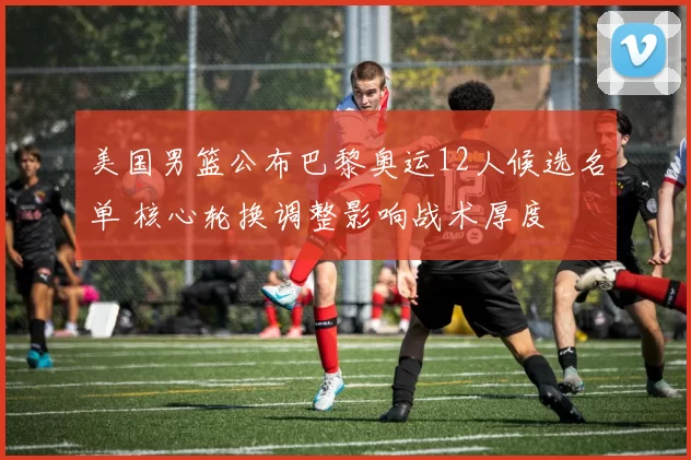 美国男篮公布巴黎奥运12人候选名单 核心轮换调整影响战术厚度