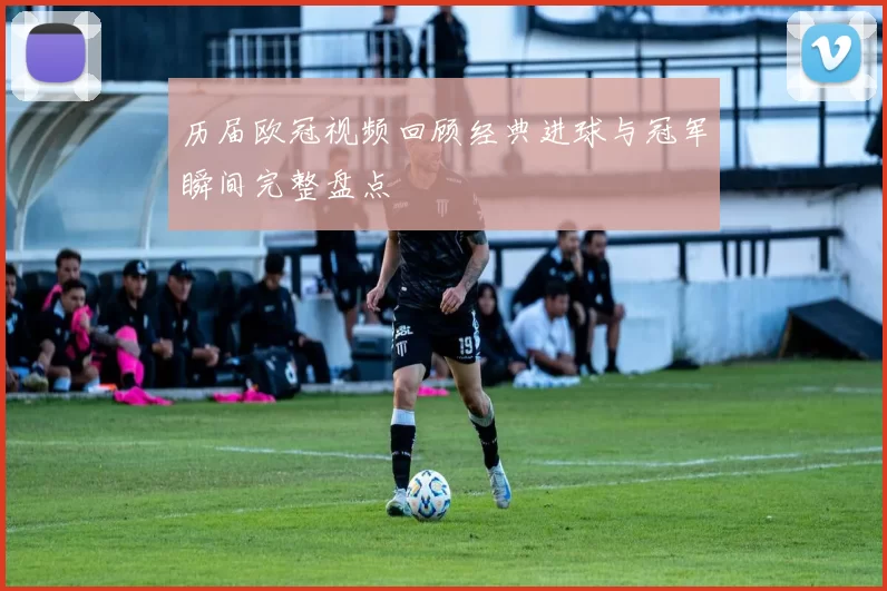 历届欧冠视频回顾经典进球与冠军瞬间完整盘点