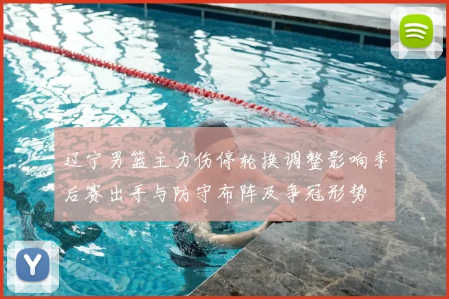 辽宁男篮主力伤停轮换调整影响季后赛出手与防守布阵及争冠形势