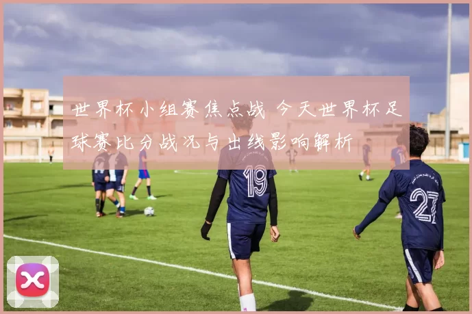 世界杯小组赛焦点战 今天世界杯足球赛比分战况与出线影响解析