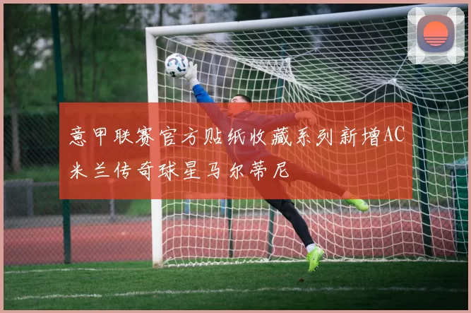 意甲联赛官方贴纸收藏系列新增AC米兰传奇球星马尔蒂尼
